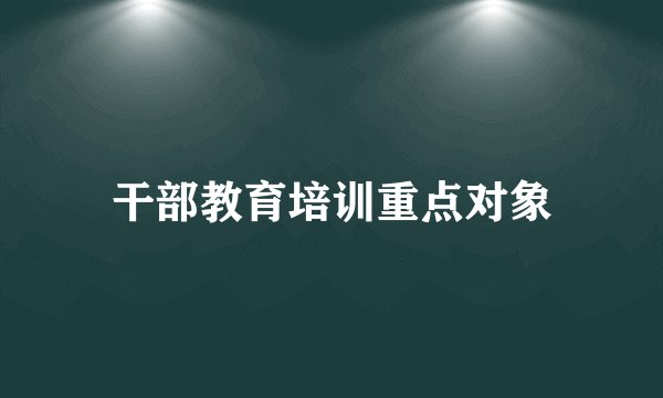 干部教育培训重点对象