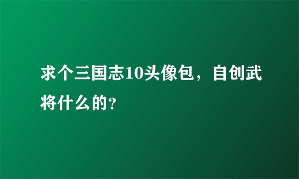 求个三国志10头像包，自创武将什么的？