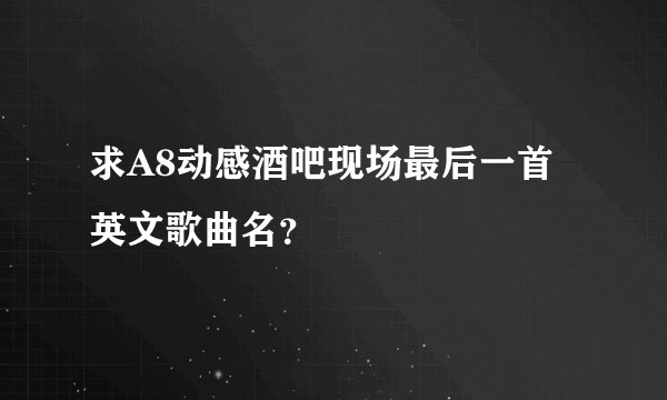 求A8动感酒吧现场最后一首英文歌曲名?