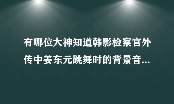 有哪位大神知道韩影检察官外传中姜东元跳舞时的背景音乐是啥呀?