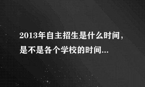 2013年自主招生是什么时间，是不是各个学校的时间都不一样？