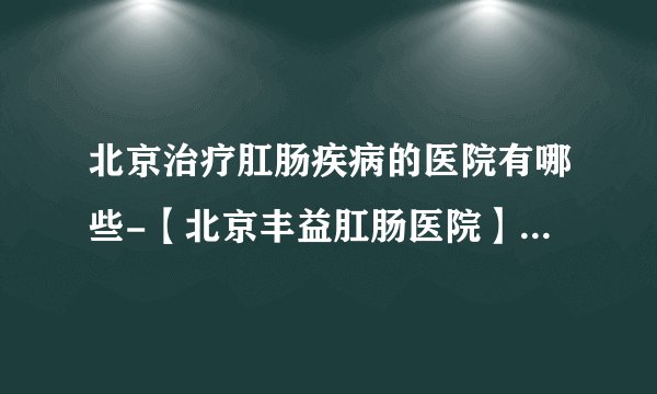北京治疗肛肠疾病的医院有哪些-【北京丰益肛肠医院】黑便就是肛肠和胃肠疾病的表现？