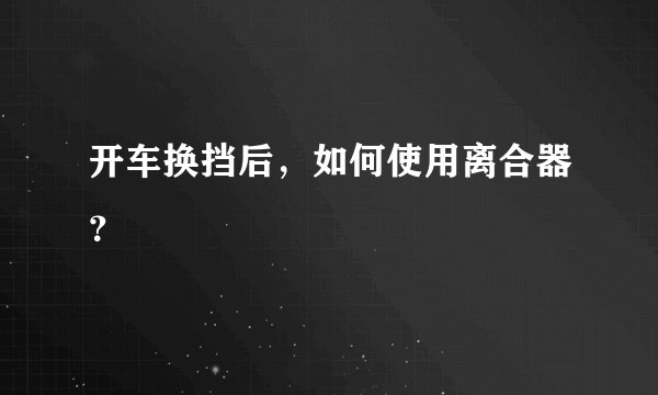 开车换挡后，如何使用离合器？