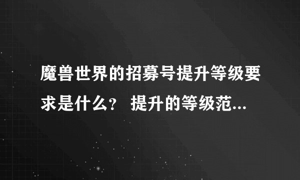 魔兽世界的招募号提升等级要求是什么？ 提升的等级范围是多少级之内呢？ 求高手回答