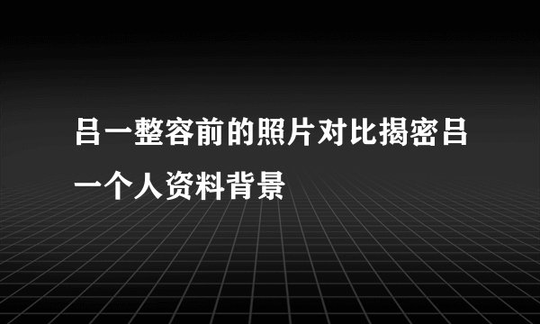 吕一整容前的照片对比揭密吕一个人资料背景