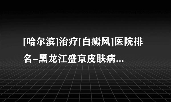 [哈尔滨]治疗[白癜风]医院排名-黑龙江盛京皮肤病医院怎么样
