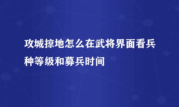 攻城掠地怎么在武将界面看兵种等级和募兵时间