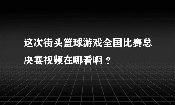 这次街头篮球游戏全国比赛总决赛视频在哪看啊 ？
