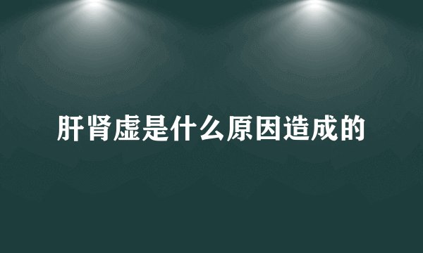 肝肾虚是什么原因造成的