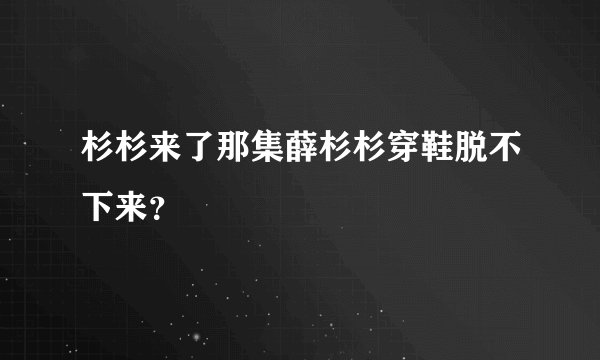 杉杉来了那集薛杉杉穿鞋脱不下来？