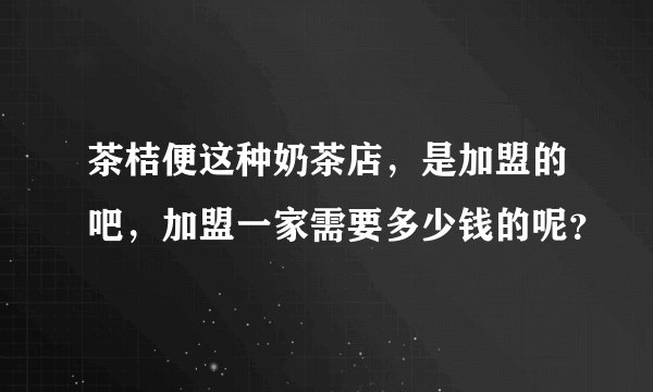 茶桔便这种奶茶店,是加盟的吧,加盟一家需要多少钱的呢?