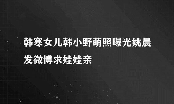 韩寒女儿韩小野萌照曝光姚晨发微博求娃娃亲
