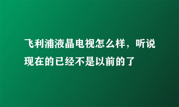 飞利浦液晶电视怎么样，听说现在的已经不是以前的了