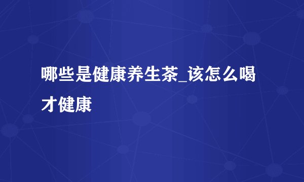 哪些是健康养生茶_该怎么喝才健康