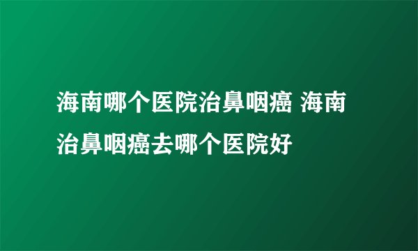 海南哪个医院治鼻咽癌 海南治鼻咽癌去哪个医院好