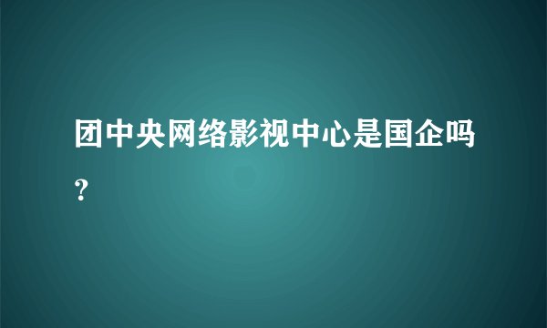 团中央网络影视中心是国企吗？