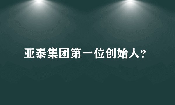 亚泰集团第一位创始人？