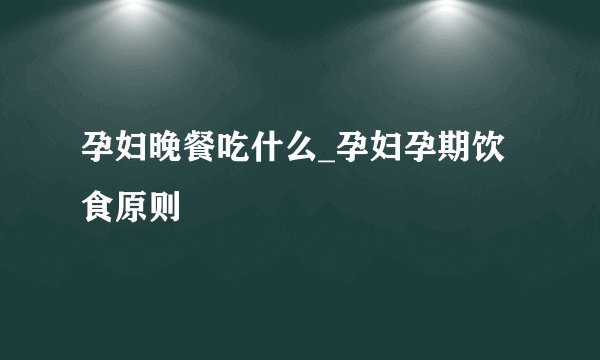 孕妇晚餐吃什么_孕妇孕期饮食原则