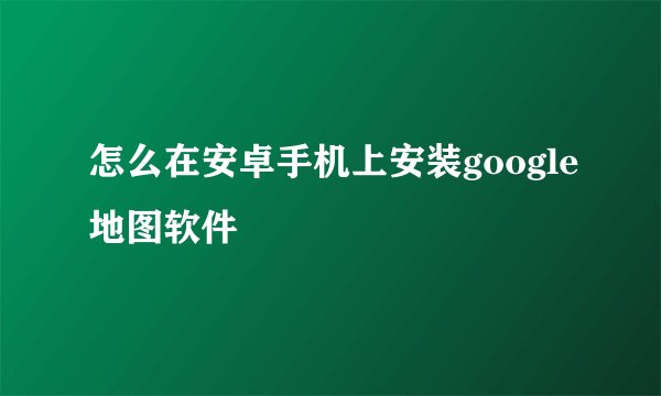 怎么在安卓手机上安装google地图软件