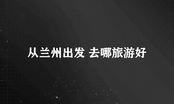 从兰州出发 去哪旅游好