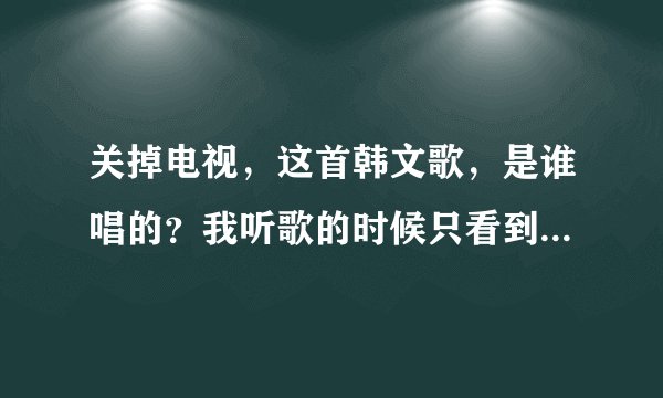 关掉电视,这首韩文歌,是谁唱的?我听歌的时候只看到歌名,没看到歌手。。