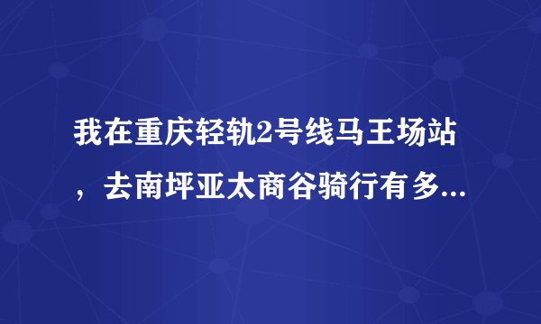 我在重庆轻轨2号线马王场站,去南坪亚太商谷骑行有多少里程?