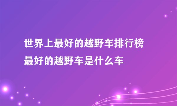世界上最好的越野车排行榜 最好的越野车是什么车