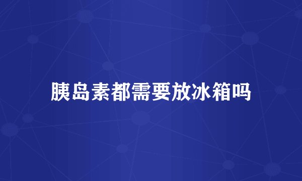 胰岛素都需要放冰箱吗