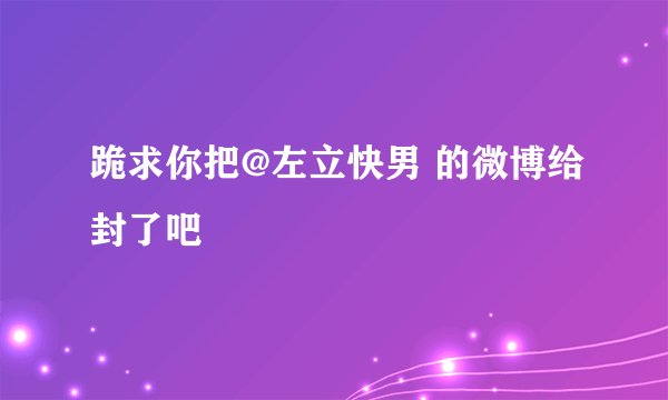 跪求你把@左立快男 的微博给封了吧
