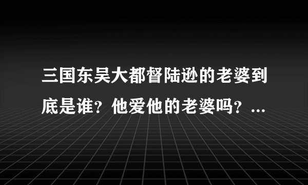 三国东吴大都督陆逊的老婆到底是谁?他爱他的老婆吗?听说他是政治婚姻。