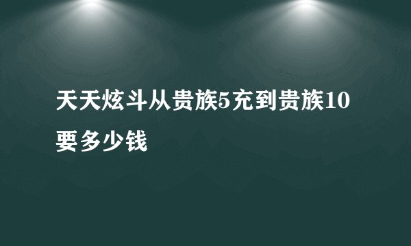 天天炫斗从贵族5充到贵族10要多少钱