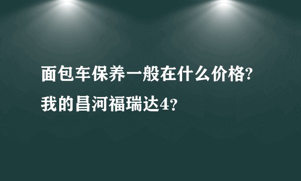 面包车保养一般在什么价格?我的昌河福瑞达4？