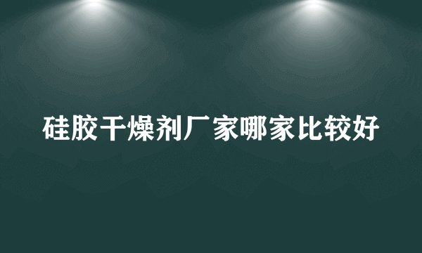 硅胶干燥剂厂家哪家比较好
