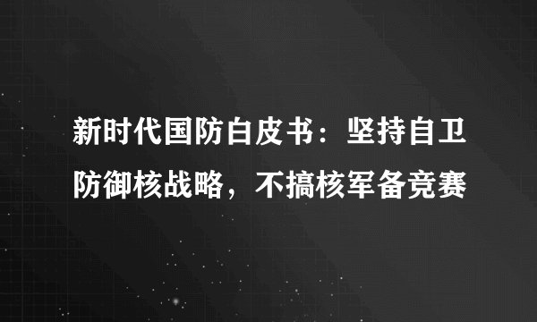 新时代国防白皮书：坚持自卫防御核战略，不搞核军备竞赛