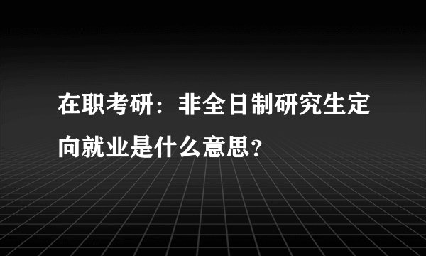 在职考研：非全日制研究生定向就业是什么意思？
