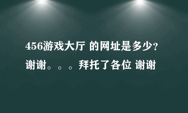 456游戏大厅 的网址是多少？谢谢。。。拜托了各位 谢谢
