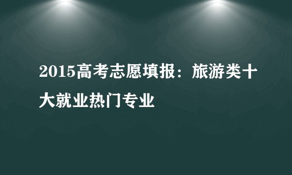 2015高考志愿填报：旅游类十大就业热门专业