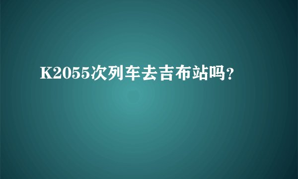 K2055次列车去吉布站吗？