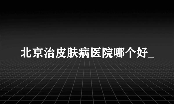 北京治皮肤病医院哪个好_
