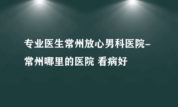 专业医生常州放心男科医院-常州哪里的医院 看病好