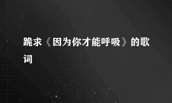 跪求《因为你才能呼吸》的歌词