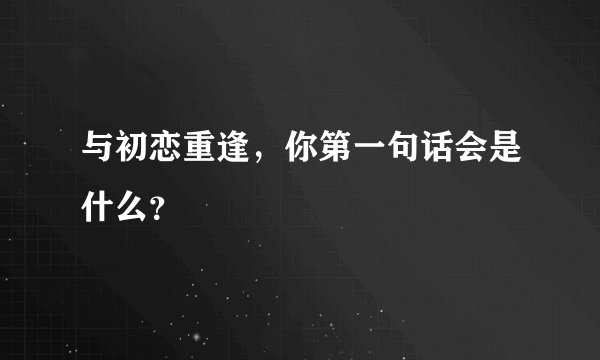 与初恋重逢，你第一句话会是什么？