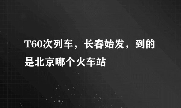 T60次列车，长春始发，到的是北京哪个火车站