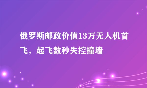 俄罗斯邮政价值13万无人机首飞,起飞数秒失控撞墙