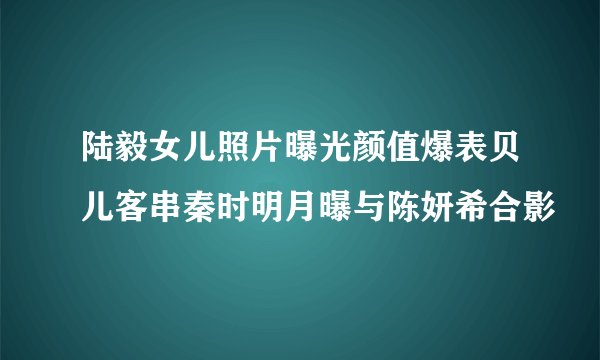 陆毅女儿照片曝光颜值爆表贝儿客串秦时明月曝与陈妍希合影