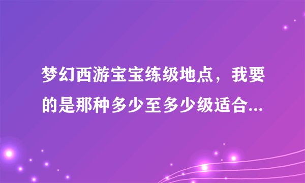 梦幻西游宝宝练级地点，我要的是那种多少至多少级适合在什么地方练级的，懂得进，不懂就别跟着瞎掺和了