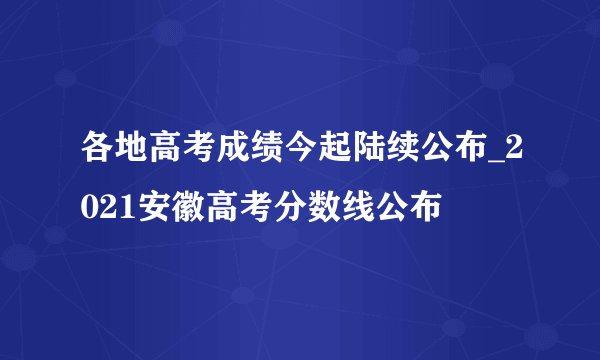 各地高考成绩今起陆续公布_2021安徽高考分数线公布