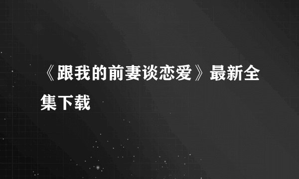 《跟我的前妻谈恋爱》最新全集下载