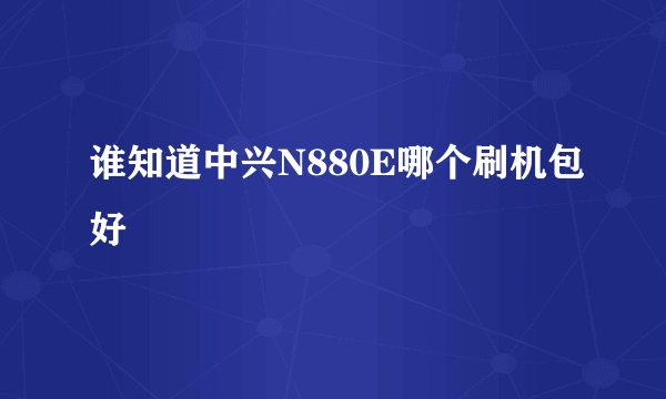 谁知道中兴N880E哪个刷机包好