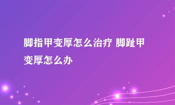 脚指甲变厚怎么治疗 脚趾甲变厚怎么办